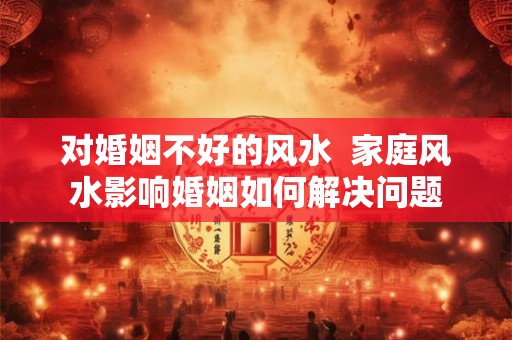 对婚姻不好的风水 家庭风水影响婚姻如何解决问题 对婚姻不好的风水 家庭风水影响婚姻如何解决问题