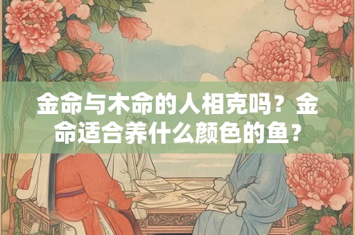 金命与木命的人相克吗?金命适合养什么颜色的鱼? 金命与木命的人相克吗?金命适合养什么颜色的鱼?