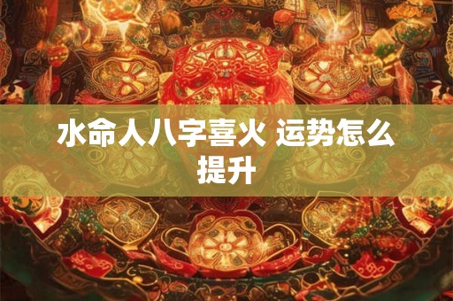 水命人八字喜火 运势怎么提升 水命人八字喜火 运势怎么提升