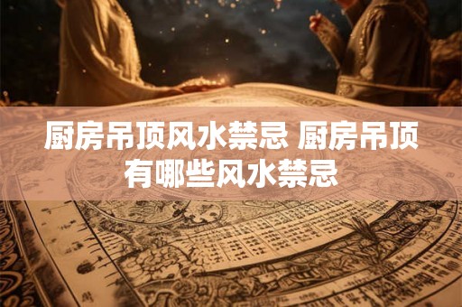 厨房吊顶风水禁忌 厨房吊顶有哪些风水禁忌 厨房吊顶风水禁忌 厨房吊顶有哪些风水禁忌