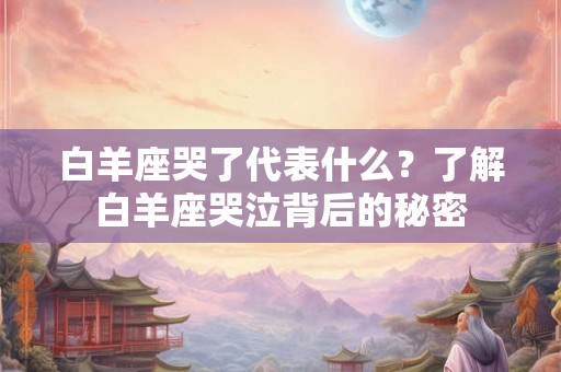白羊座哭了代表什么？了解白羊座哭泣背后的秘密