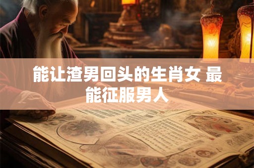 能让渣男回头的生肖女 最能征服男人