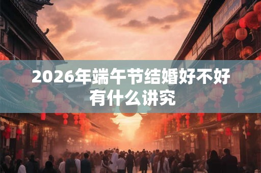 2026年端午节结婚好不好 有什么讲究 2026年端午节结婚好不好 有什么讲究