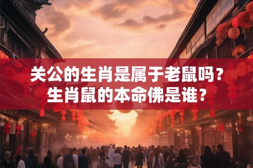关公的生肖是属于老鼠吗?生肖鼠的本命佛是谁? 关公的生肖是属于老鼠吗?生肖鼠的本命佛是谁?