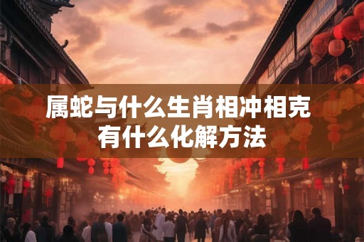 属蛇与什么生肖相冲相克 有什么化解方法