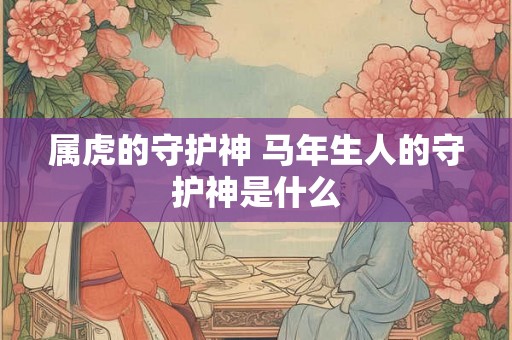 属虎的守护神 马年生人的守护神是什么 属虎的守护神 马年生人的守护神是什么