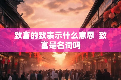 致富的致表示什么意思 致富是名词吗 致富的致表示什么意思 致富是名词吗