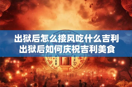 出狱后怎么接风吃什么吉利 出狱后如何庆祝吉利美食推荐