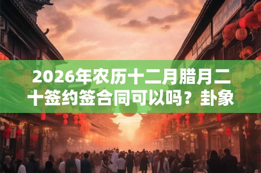 2026年农历十二月腊月二十签约签合同可以吗？卦象如何？