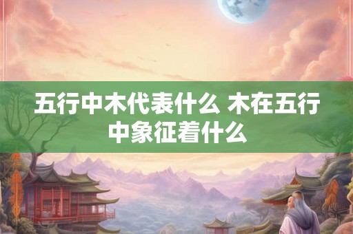 五行中木代表什么 木在五行中象征着什么