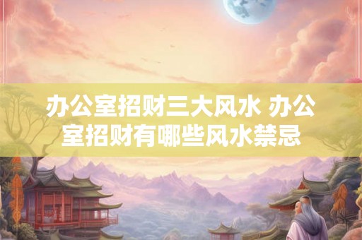办公室招财三大风水 办公室招财有哪些风水禁忌 办公室招财三大风水 办公室招财有哪些风水禁忌