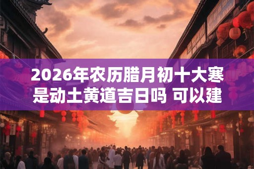 2026年农历腊月初十大寒是动土黄道吉日吗 可以建新房吗