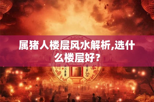 属猪人楼层风水解析,选什么楼层好？