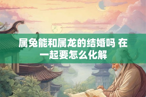 属兔能和属龙的结婚吗 在一起要怎么化解