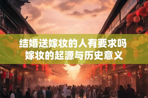 结婚送嫁妆的人有要求吗 嫁妆的起源与历史意义