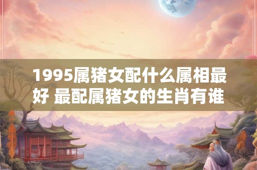 1995属猪女配什么属相最好 最配属猪女的生肖有谁