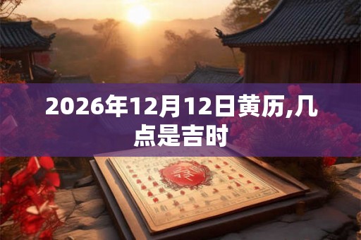 2026年12月12日黄历,几点是吉时 2026年12月12日黄历,几点是吉时
