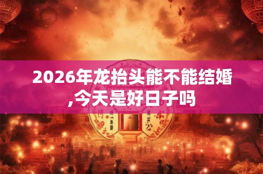 2026年龙抬头能不能结婚,今天是好日子吗