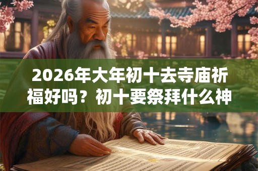 2026年大年初十去寺庙祈福好吗？初十要祭拜什么神仙