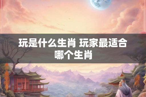 玩是什么生肖 玩家最适合哪个生肖 玩是什么生肖 玩家最适合哪个生肖