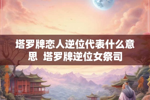 塔罗牌恋人逆位代表什么意思  塔罗牌逆位女祭司