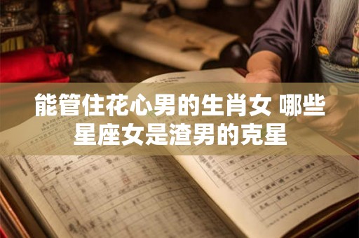 能管住花心男的生肖女 哪些星座女是渣男的克星 能管住花心男的生肖女 哪些星座女是渣男的克星