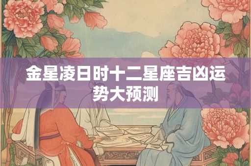 金星凌日时十二星座吉凶运势大预测