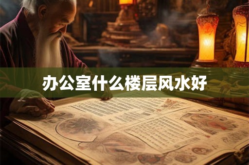办公室什么楼层风水好 办公室什么楼层风水好