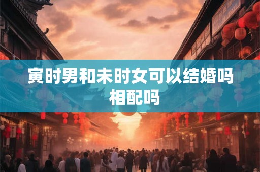 寅时男和未时女可以结婚吗 相配吗 寅时男和未时女可以结婚吗 相配吗