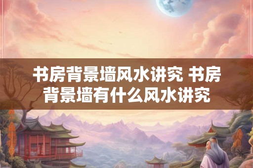 书房背景墙风水讲究 书房背景墙有什么风水讲究 书房背景墙风水讲究 书房背景墙有什么风水讲究