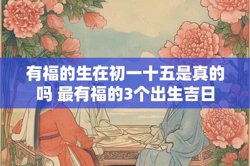 有福的生在初一十五是真的吗 最有福的3个出生吉日 有福的生在初一十五是真的吗 最有福的3个出生吉日
