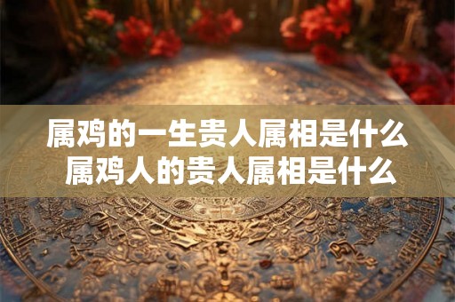 属鸡的一生贵人属相是什么 属鸡人的贵人属相是什么