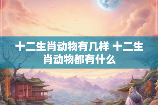 十二生肖动物有几样 十二生肖动物都有什么 十二生肖动物有几样 十二生肖动物都有什么