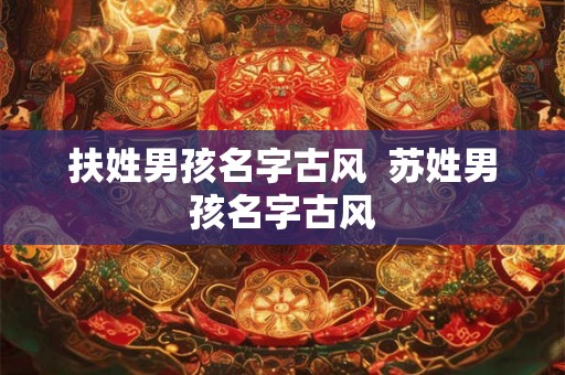 扶姓男孩名字古风 苏姓男孩名字古风 扶姓男孩名字古风 苏姓男孩名字古风