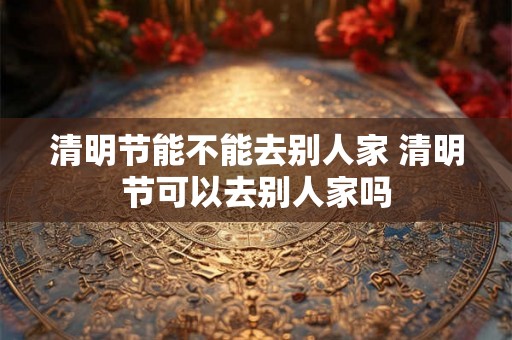 清明节能不能去别人家 清明节可以去别人家吗