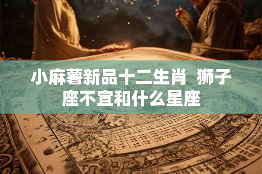 小麻薯新品十二生肖 狮子座不宜和什么星座 小麻薯新品十二生肖 狮子座不宜和什么星座
