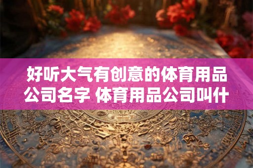好听大气有创意的体育用品公司名字 体育用品公司叫什么名字好