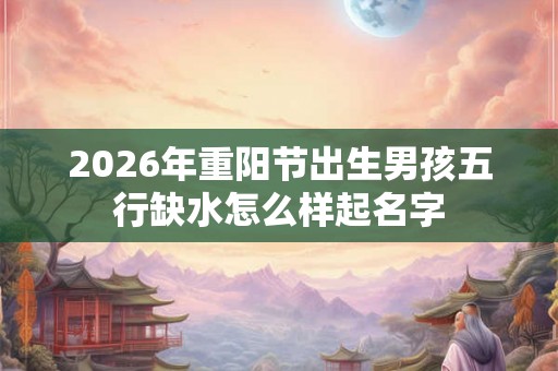 2026年重阳节出生男孩五行缺水怎么样起名字 2026年重阳节出生男孩五行缺水怎么样起名字