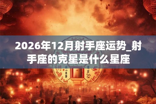 2026年12月射手座运势_射手座的克星是什么星座