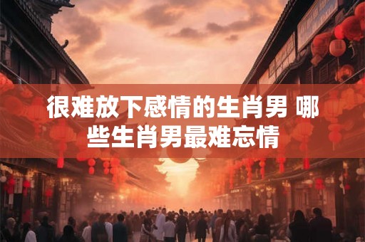 很难放下感情的生肖男 哪些生肖男最难忘情