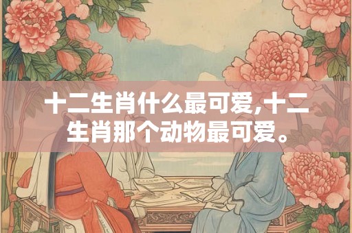 十二生肖什么最可爱,十二生肖那个动物最可爱。