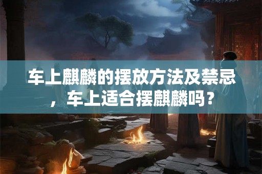 车上麒麟的摆放方法及禁忌，车上适合摆麒麟吗？