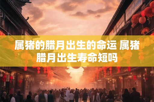 属猪的腊月出生的命运 属猪腊月出生寿命短吗