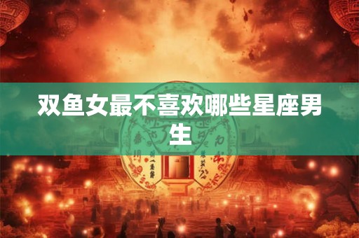 双鱼女最不喜欢哪些星座男生