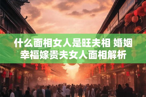 什么面相女人是旺夫相 婚姻幸福嫁贵夫女人面相解析
