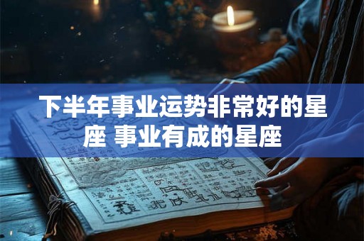 下半年事业运势非常好的星座 事业有成的星座
