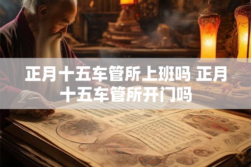 正月十五车管所上班吗 正月十五车管所开门吗