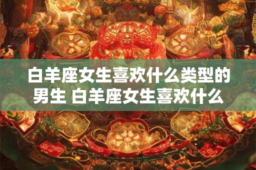 白羊座女生喜欢什么类型的男生 白羊座女生喜欢什么样的男生