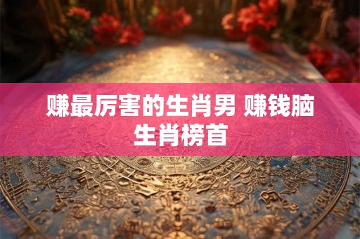 赚最厉害的生肖男 赚钱脑生肖榜首