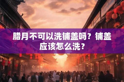 腊月不可以洗铺盖吗？铺盖应该怎么洗？